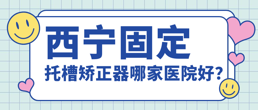 西寧固定托槽矯正器哪家醫(yī)院好？西寧隱形矯正器/舌側(cè)矯正器選擇這幾個(gè)