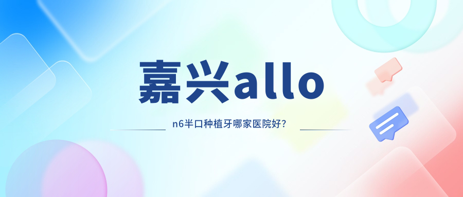 嘉興allon6半口種植牙哪家醫(yī)院好？嘉興半口即刻種植牙/半口即刻負(fù)重種植牙挑選這幾家