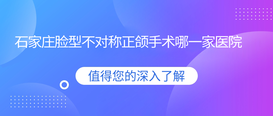石家莊臉型不對稱正頜手術(shù)哪一家醫(yī)院好？石家莊凸嘴正頜手術(shù)/齙牙正頜手術(shù)選擇這幾家
