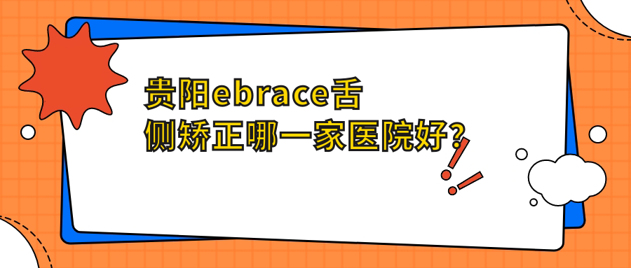 貴陽ebrace舌側矯正哪一家醫(yī)院好？排名前十醫(yī)院有南明樂莎莎/云巖好牙時代