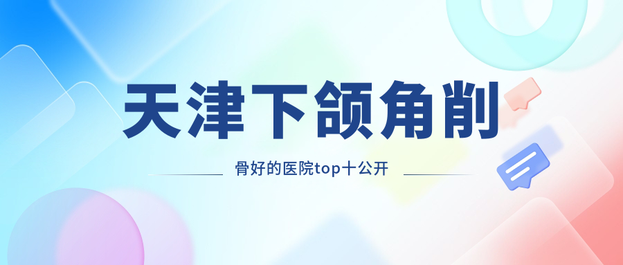天津下頜角削骨好的醫(yī)院top十公開(kāi):愛(ài)麗諾|麗延長(zhǎng)|渤海醫(yī)院等有名氣大醫(yī)生