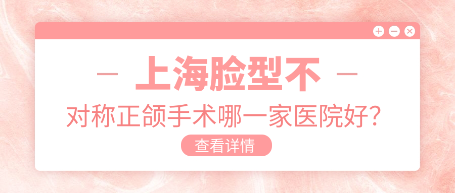 上海臉型不對稱正頜手術(shù)哪一家醫(yī)院好？排名前十醫(yī)院有百仕/禾川