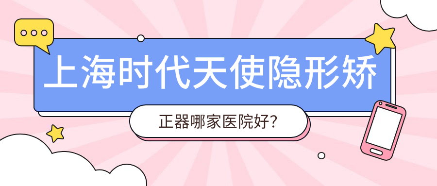上海時代天使隱形矯正器哪家醫(yī)院好？排名前十醫(yī)院有谷提斯/沈瑩浩