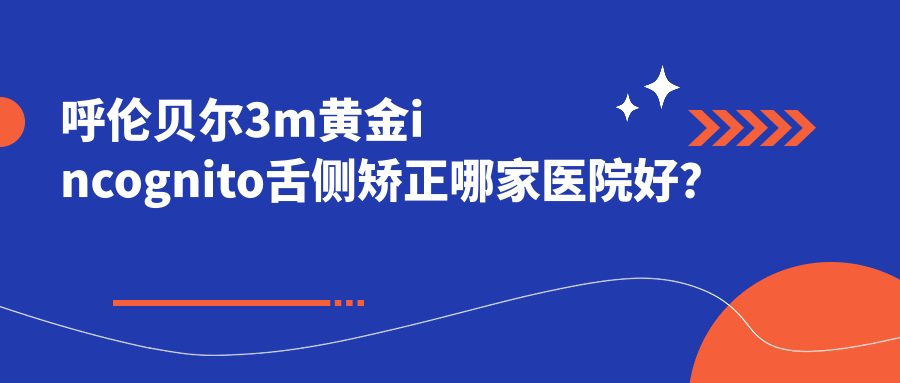 呼倫貝爾3m黃金incognito舌側矯正哪家醫(yī)院好？排名前十醫(yī)院有海拉爾呂文杰/海拉爾楊延青