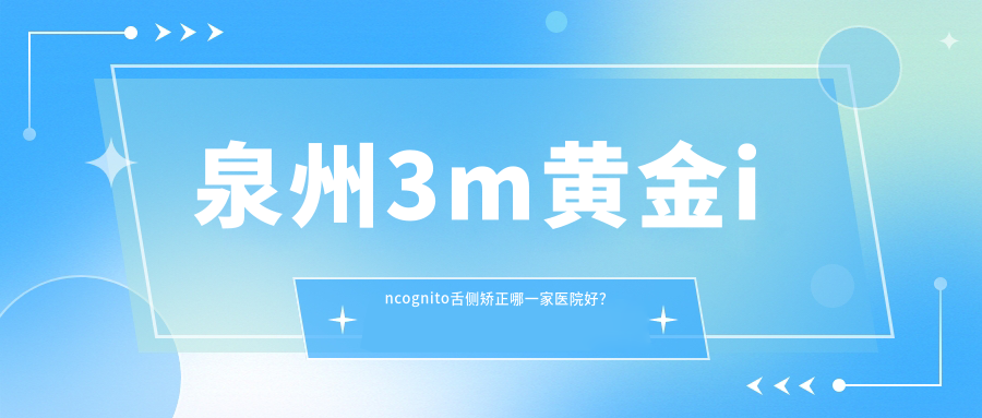 泉州3m黃金incognito舌側矯正哪一家醫(yī)院好？排名前十醫(yī)院有維樂/盛安