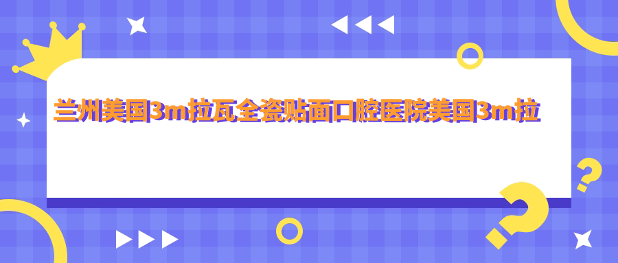 蘭州美國3m拉瓦全瓷貼面口腔醫(yī)院美國3m拉瓦全瓷貼面價(jià)目單