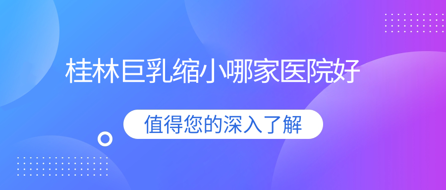桂林巨乳縮小哪家醫(yī)院好？整形醫(yī)院、人氣測(cè)評(píng)價(jià)格價(jià)目單總覽！