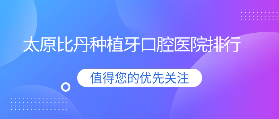 太原比丹種植牙技術(shù)好的10家比丹種植牙醫(yī)院送上,附比丹種植牙技術(shù)優(yōu)勢