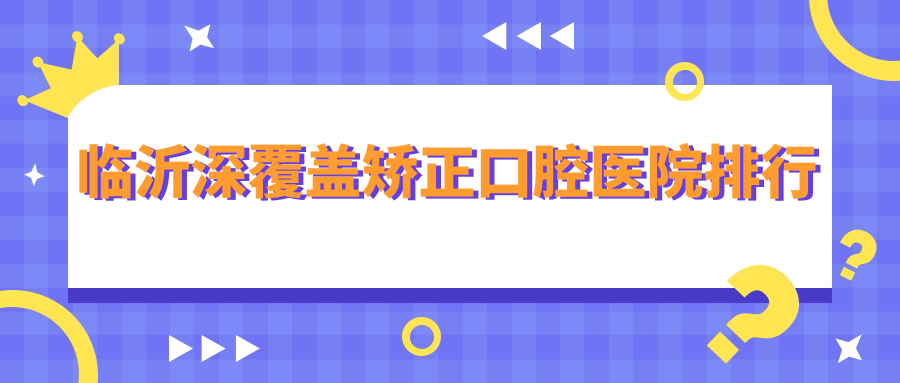 臨沂深覆蓋矯正前十醫(yī)生排名榜單,臨沂深覆蓋矯正好醫(yī)生是臨沂