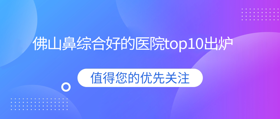 佛山鼻綜合好的醫(yī)院top10出爐:華美、亞美、醫(yī)博士等有有名氣醫(yī)生