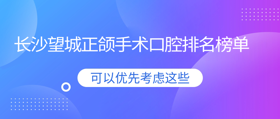 長沙望城區(qū)正頜手術(shù)口腔醫(yī)院排名前十揭曉，湖南長沙雅兒口腔與向日葵口腔上榜