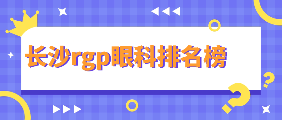 長(zhǎng)沙RGP眼鏡醫(yī)院排名榜揭曉！專業(yè)推薦，附上最新RGP價(jià)格表速查