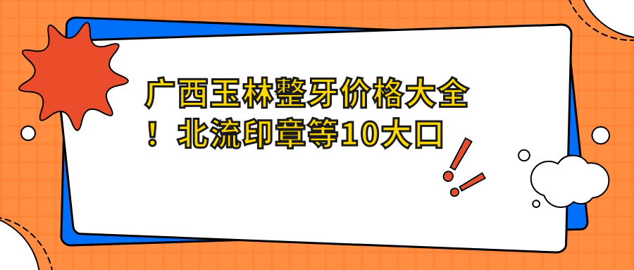 廣西玉林整牙價格大全！北流印章等10大口腔門診報價一覽