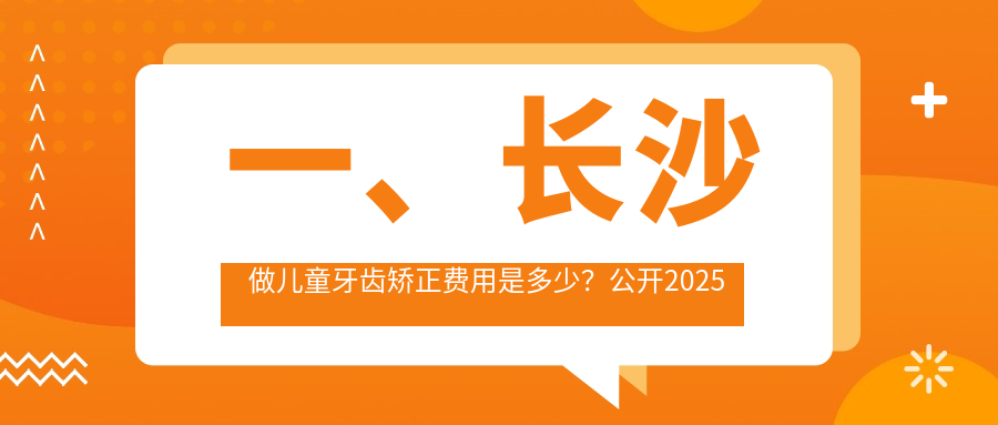 一、长沙做儿童牙齿矫正费用是多少？公开2025长沙儿童牙齿矫正价格表