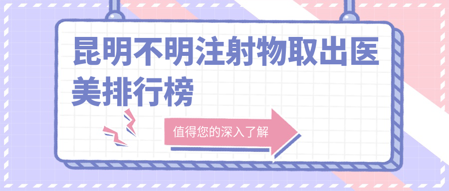 昆明不明注射物取出医美排行榜