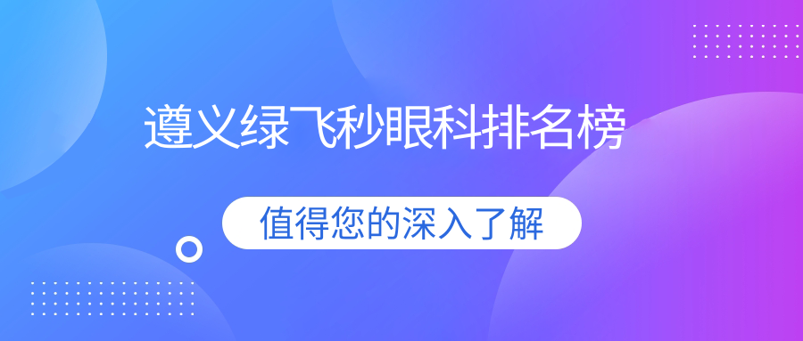 遵义绿飞秒眼科哪家强?优选医院地址与价格表全解析 遵义绿飞秒眼科哪家强?优选医院地址与价格表全解析