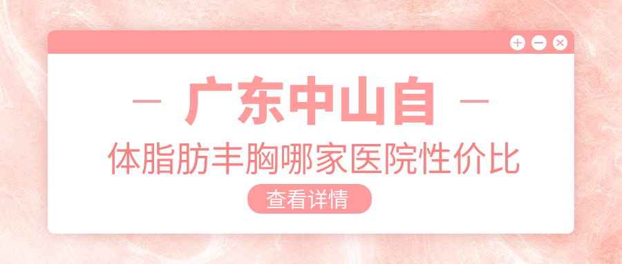 广东中山自体脂肪丰胸哪家医院性价比高？中山爱汇星、曙光、惟美等9大医美机构全解析