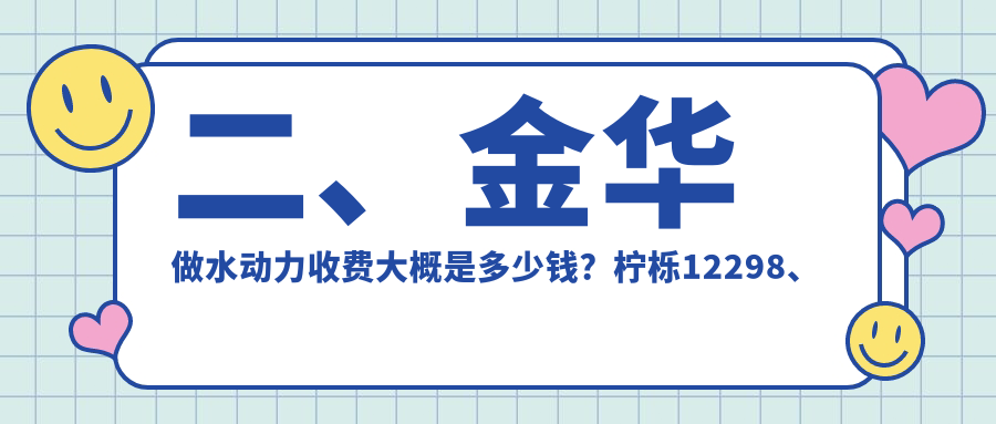 二、金華做水動力收費大概是多少錢？檸櫟12298、連天美11899、芘麗芙12459